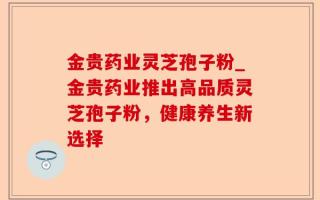 金贵药业灵芝孢子粉_金贵药业推出高品质灵芝孢子粉，健康养生新选择