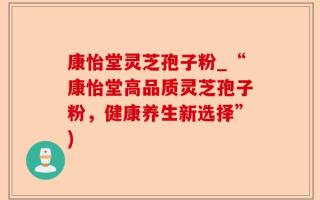 康怡堂灵芝孢子粉_“康怡堂高品质灵芝孢子粉，健康养生新选择”)
