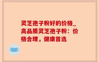 灵芝孢子粉好的价格_高品质灵芝孢子粉：价格合理，健康首选