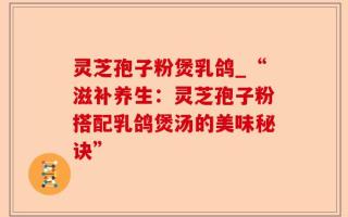 灵芝孢子粉煲乳鸽_“滋补养生：灵芝孢子粉搭配乳鸽煲汤的美味秘诀”