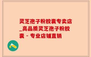 灵芝孢子粉胶囊专卖店_高品质灵芝孢子粉胶囊 - 专业店铺直销