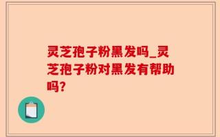 灵芝孢子粉黑发吗_灵芝孢子粉对黑发有帮助吗？