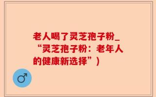 老人喝了灵芝孢子粉_“灵芝孢子粉：老年人的健康新选择”)
