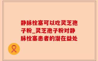 静脉栓塞可以吃灵芝孢子粉_灵芝孢子粉对静脉栓塞患者的潜在益处