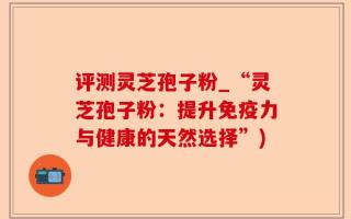 评测灵芝孢子粉_“灵芝孢子粉：提升免疫力与健康的天然选择”)