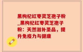 黑枸杞红枣灵芝孢子粉_黑枸杞红枣灵芝孢子粉：天然滋补圣品，提升免疫力与健康