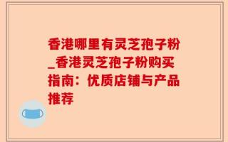 香港哪里有灵芝孢子粉_香港灵芝孢子粉购买指南：优质店铺与产品推荐