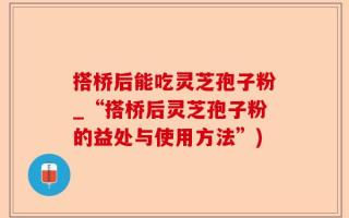 搭桥后能吃灵芝孢子粉_“搭桥后灵芝孢子粉的益处与使用方法”)