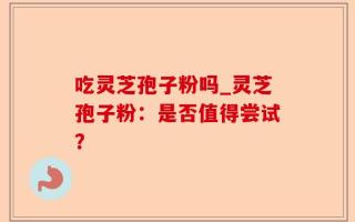 吃灵芝孢子粉吗_灵芝孢子粉：是否值得尝试？