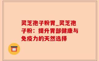 灵芝孢子粉胃_灵芝孢子粉：提升胃部健康与免疫力的天然选择