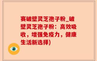 赛破壁灵芝孢子粉_破壁灵芝孢子粉：高效吸收，增强免疫力，健康生活新选择)