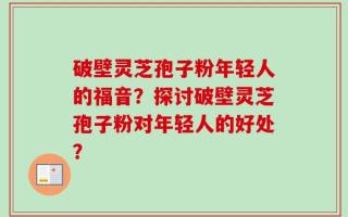破壁灵芝孢子粉年轻人的福音？探讨破壁灵芝孢子粉对年轻人的好处？