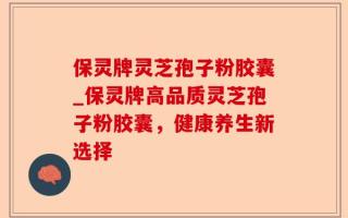 保灵牌灵芝孢子粉胶囊_保灵牌高品质灵芝孢子粉胶囊，健康养生新选择