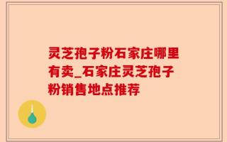 灵芝孢子粉石家庄哪里有卖_石家庄灵芝孢子粉销售地点推荐