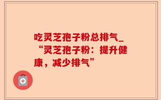 吃灵芝孢子粉总排气_“灵芝孢子粉：提升健康，减少排气”