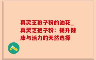 真灵芝孢子粉的油花_真灵芝孢子粉：提升健康与活力的天然选择