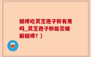 腿疼吃灵芝孢子粉有用吗_灵芝孢子粉能否缓解腿疼？)