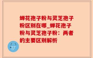 蝉花孢子粉与灵芝孢子粉区别在哪_蝉花孢子粉与灵芝孢子粉：两者的主要区别解析