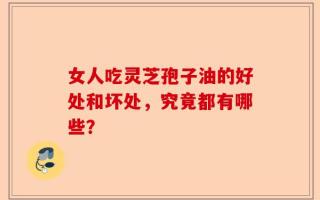 女人吃灵芝孢子油的好处和坏处，究竟都有哪些？