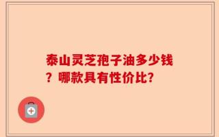 泰山灵芝孢子油多少钱？哪款具有性价比？