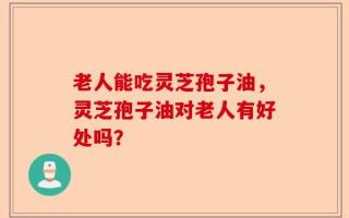 老人能吃灵芝孢子油，灵芝孢子油对老人有好处吗？