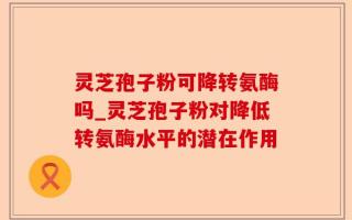 灵芝孢子粉可降转氨酶吗_灵芝孢子粉对降低转氨酶水平的潜在作用
