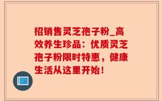 招销售灵芝孢子粉_高效养生珍品：优质灵芝孢子粉限时特惠，健康生活从这里开始！