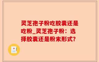 灵芝孢子粉吃胶囊还是吃粉_灵芝孢子粉：选择胶囊还是粉末形式？