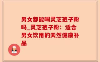 男女都能喝灵芝孢子粉吗_灵芝孢子粉：适合男女饮用的天然健康补品