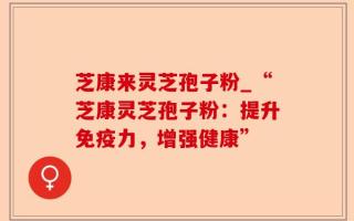 芝康来灵芝孢子粉_“芝康灵芝孢子粉：提升免疫力，增强健康”