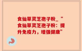 食仙草灵芝孢子粉_“食仙草灵芝孢子粉：提升免疫力，增强健康”