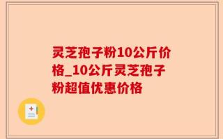 灵芝孢子粉10公斤价格_10公斤灵芝孢子粉超值优惠价格