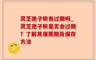 灵芝孢子粉有过期吗_灵芝孢子粉是否会过期？了解其保质期及保存方法