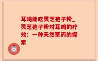 耳鸣能吃灵芝孢子粉_灵芝孢子粉对耳鸣的疗效：一种天然草药的探索