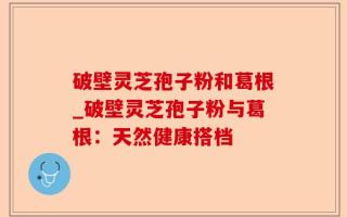 破壁灵芝孢子粉和葛根_破壁灵芝孢子粉与葛根：天然健康搭档