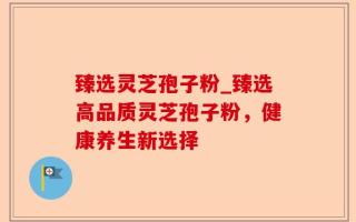 臻选灵芝孢子粉_臻选高品质灵芝孢子粉，健康养生新选择