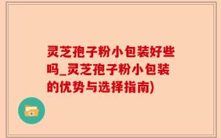 灵芝孢子粉小包装好些吗_灵芝孢子粉小包装的优势与选择指南)