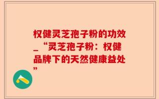 权健灵芝孢子粉的功效_“灵芝孢子粉：权健品牌下的天然健康益处”
