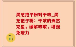 灵芝孢子粉对干咳_灵芝孢子粉：干咳的天然克星，缓解咳嗽，增强免疫力