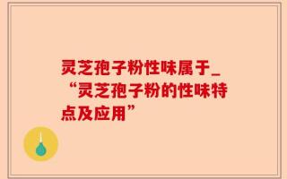 灵芝孢子粉性味属于_“灵芝孢子粉的性味特点及应用”