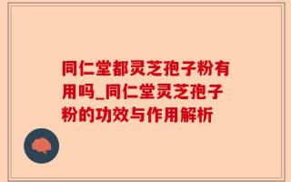 同仁堂都灵芝孢子粉有用吗_同仁堂灵芝孢子粉的功效与作用解析