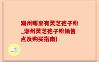 潮州哪里有灵芝孢子粉_潮州灵芝孢子粉销售点及购买指南)