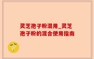 灵芝孢子粉混用_灵芝孢子粉的混合使用指南