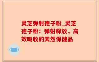 灵芝弹射孢子粉_灵芝孢子粉：弹射释放，高效吸收的天然保健品