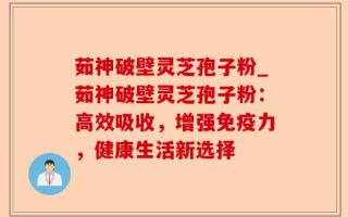 茹神破壁灵芝孢子粉_茹神破壁灵芝孢子粉：高效吸收，增强免疫力，健康生活新选择