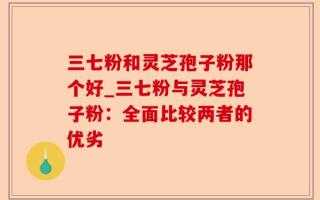 三七粉和灵芝孢子粉那个好_三七粉与灵芝孢子粉：全面比较两者的优劣