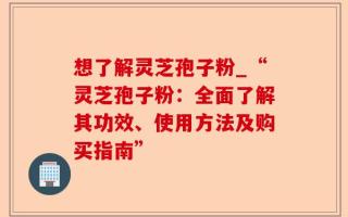 想了解灵芝孢子粉_“灵芝孢子粉：全面了解其功效、使用方法及购买指南”