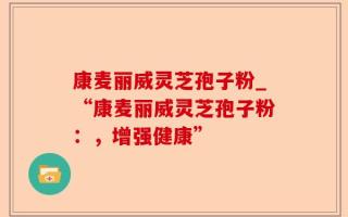 康麦丽威灵芝孢子粉_“康麦丽威灵芝孢子粉：，增强健康”