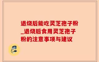 退烧后能吃灵芝孢子粉_退烧后食用灵芝孢子粉的注意事项与建议