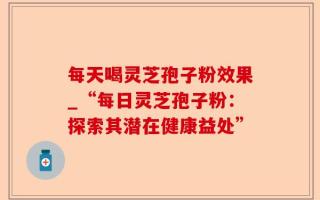 每天喝灵芝孢子粉效果_“每日灵芝孢子粉：探索其潜在健康益处”